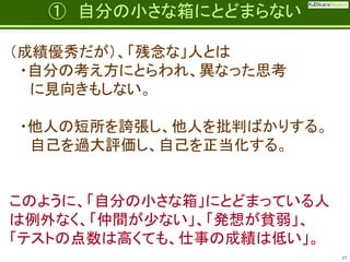Fatherhood;
it’s the best job on the planet

① 自分の小さな箱にとどまらない

（成績優秀だが）、「残念な」人とは
・自分の考え方にとらわれ、異なった思考
に見向きもしない。
・他人の短所を誇張し、他人を批判ばかりする。
自己を過大評価し、自己を正当化する。

このように、「自分の小さな箱」にとどまっている人
は例外なく、「仲間が少ない」、「発想が貧弱」、
「テストの点数は高くても、仕事の成績は低い」。
37

 