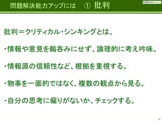 Fatherhood;
it’s the best job on the planet

問題解決能力アップには

①

批判

批判＝クリティカル・シンキングとは、

・情報や意見を鵜呑みにせず、論理的に考え吟味。
・情報源の信頼性など、根拠を重視する。
・物事を一面的ではなく、複数の観点から見る。

・自分の思考に偏りがないか、チェックする。
41

 
