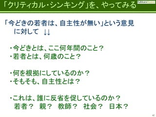 Fatherhood;
it’s the best job on the planet

「クリティカル・シンキング」を、やってみる
「今どきの若者は、自主性が無い」という意見
に対して ↓↓
・今どきとは、ここ何年間のこと？
・若者とは、何歳のこと？
・何を根拠にしているのか？
・そもそも、自主性とは？

・これは、誰に反省を促しているのか？
若者？ 親？ 教師？ 社会？ 日本？
42

 