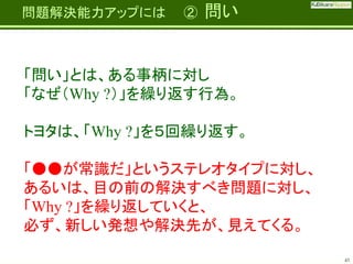 Fatherhood;
it’s the best job on the planet

問題解決能力アップには

②

問い

「問い」とは、ある事柄に対し
「なぜ（Why ?）」を繰り返す行為。

トヨタは、「Why ?」を５回繰り返す。
「●●が常識だ」というステレオタイプに対し、
あるいは、目の前の解決すべき問題に対し、
「Why ?」を繰り返していくと、
必ず、新しい発想や解決先が、見えてくる。
43

 