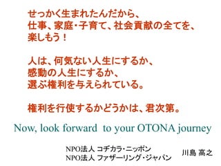 せっかく生まれたんだから、
仕事、家庭・子育て、社会貢献の全てを、
楽しもう！

人は、何気ない人生にするか、
感動の人生にするか、
選ぶ権利を与えられている。
権利を行使するかどうかは、君次第。

Now, look forward to your OTONA journey
NPO法人 コヂカラ・ニッポン
NPO法人 ファザーリング・ジャパン

川島 高之

 