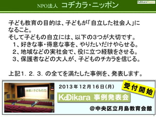 Fatherhood;
it’s the best job on the planet

NPO法人

コヂカラ・ニッポン

子ども教育の目的は、子どもが「自立した社会人」に
なること。
そして子どもの自立には、以下の３つが大切です。
１、好きな事・得意な事を、やりたいだけやらせる。
２、地域などの実社会で、役に立つ経験をさせる。
３、保護者などの大人が、子どものチカラを信じる。

上記１．２．３．の全てを満たした事例を、発表します。

6

 