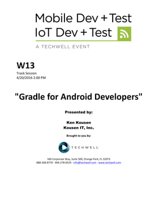 W13	
Track	Session	
4/20/2016	2:00	PM	
	
	
"Gradle	for	Android	Developers"	
	
Presented by:
Ken Kousen
Kousen IT, Inc.
	
Brought	to	you	by:	
	
	
	
340	Corporate	Way,	Suite	300,	Orange	Park,	FL	32073	
888-268-8770	·	904-278-0524	·	info@techwell.com	·	www.techwell.com	
 