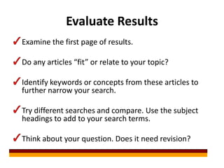 Evaluate Results
Examine the first page of results.

Do any articles “fit” or relate to your topic?

Identify keywords or concepts from these articles to
further narrow your search.

Try different searches and compare. Use the subject
headings to add to your search terms.

Think about your question. Does it need revision?
 