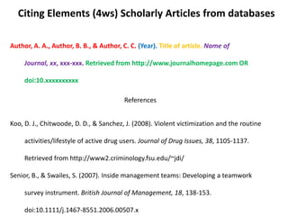 Citing Elements (4ws) Scholarly Articles from databases

Author, A. A., Author, B. B., & Author, C. C. (Year). Title of article. Name of

     Journal, xx, xxx-xxx. Retrieved from http://www.journalhomepage.com OR

     doi:10.xxxxxxxxxx

                                         References


Koo, D. J., Chitwoode, D. D., & Sanchez, J. (2008). Violent victimization and the routine

     activities/lifestyle of active drug users. Journal of Drug Issues, 38, 1105-1137.

     Retrieved from http://www2.criminology.fsu.edu/~jdi/

Senior, B., & Swailes, S. (2007). Inside management teams: Developing a teamwork

     survey instrument. British Journal of Management, 18, 138-153.

     doi:10.1111/j.1467-8551.2006.00507.x
 