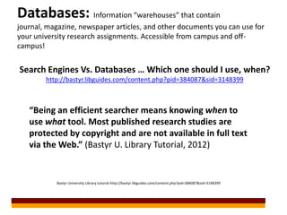 Databases: Information “warehouses” that contain
journal, magazine, newspaper articles, and other documents you can use for
your university research assignments. Accessible from campus and off-
campus!


Search Engines Vs. Databases … Which one should I use, when?
        http://bastyr.libguides.com/content.php?pid=384087&sid=3148399



   “Being an efficient searcher means knowing when to
   use what tool. Most published research studies are
   protected by copyright and are not available in full text
   via the Web.” (Bastyr U. Library Tutorial, 2012)


           Bastyr University Library tutorial http://bastyr.libguides.com/content.php?pid=384087&sid=3148399
 