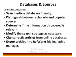 Databases & Sources
Learning outcomes:
• Search article databases fluently.
• Distinguish between scholarly and popular
  sources.
• Determine if the information discovered is
  relevant.
• Modify the search strategy as necessary.
• Cite correctly articles from online databases.
• Export articles into RefWorks bibliographic
  manager.
                      LIBR 250, Section1
                     Winter 2013 / Terrones
 