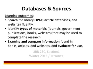 Databases & Sources
Learning outcomes:
• Search the library OPAC, article databases, and
  websites fluently.
• Identify types of materials (journals, government
  publications, books, websites) that may be used to
  complete the research.
• Examine and compare information found in
  books, articles, and websites, and evaluate for use.
                 LIBR 250, Section1
                Winter 2013 / Terrones
 