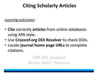 Citing Scholarly Articles

Learning outcomes:

• Cite correctly articles from online databases
  using APA style.
• Use Crossref.org DOI Resolver to check DOIs.
• Locate journal home page URLs to complete
  citations.
              LIBR 250, Section1
             Winter 2013 / Terrones
 