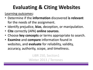 Evaluating & Citing Websites
Learning outcomes:
• Determine if the information discovered is relevant
  for the needs of the assignment.
• Identify prejudice, bias, deception, or manipulation.
• Cite correctly (APA) online sources.
• Choose key concepts or terms appropriate to search.
• Examine and compare information found in
  websites, and evaluate for reliability, validity,
  accuracy, authority, scope, and timeliness.
                 LIBR 250, Section1
                Winter 2013 / Terrones
 