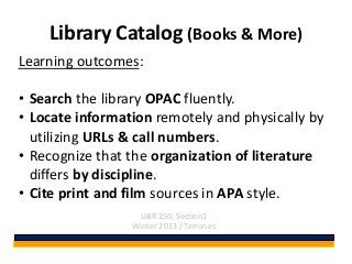 Library Catalog (Books & More)
Learning outcomes:

• Search the library OPAC fluently.
• Locate information remotely and physically by
  utilizing URLs & call numbers.
• Recognize that the organization of literature
  differs by discipline.
• Cite print and film sources in APA style.
                  LIBR 250, Section1
                 Winter 2013 / Terrones
 