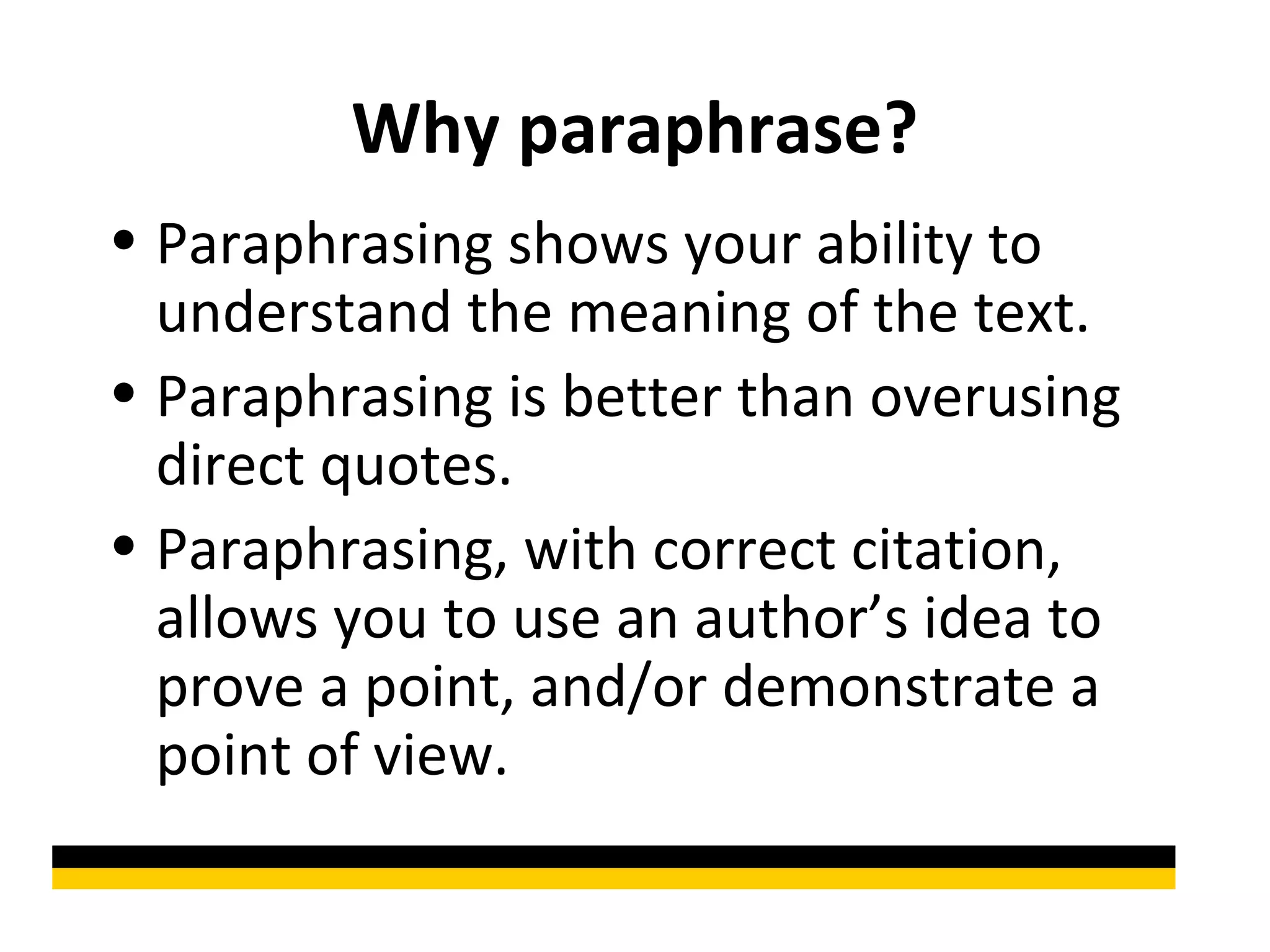 Why paraphrase?
• Paraphrasing shows your ability to
  understand the meaning of the text.
• Paraphrasing is better than overusing
  direct quotes.
• Paraphrasing, with correct citation,
  allows you to use an author’s idea to
  prove a point, and/or demonstrate a
  point of view.
 