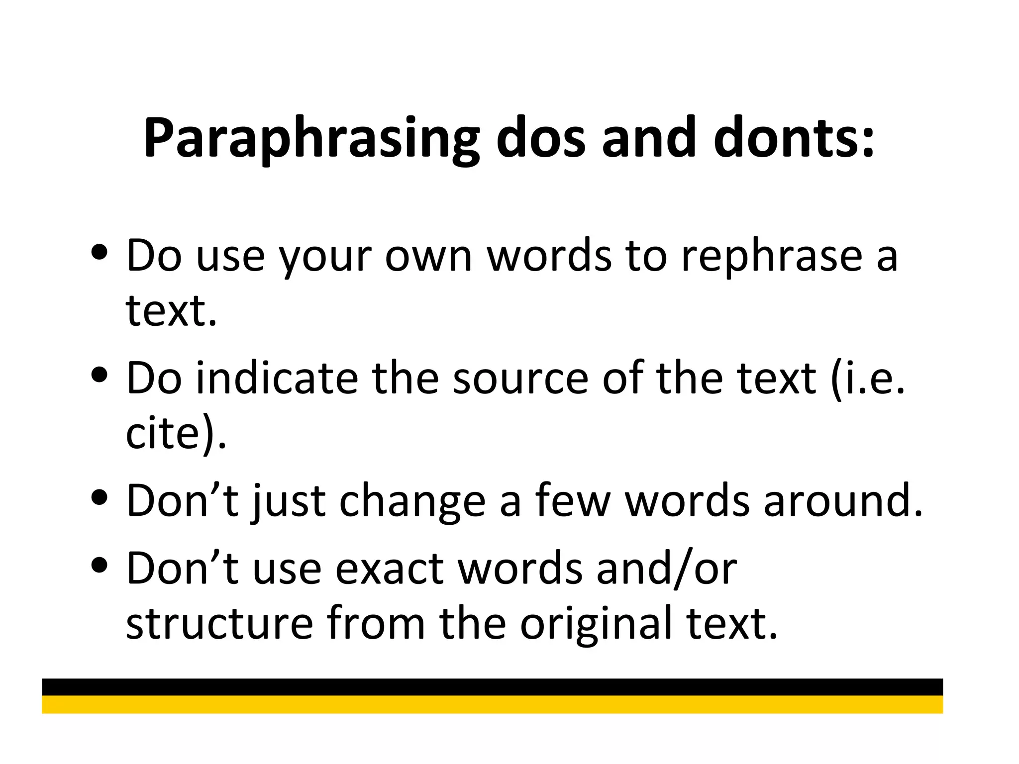 Paraphrasing dos and donts:
• Do use your own words to rephrase a
  text.
• Do indicate the source of the text (i.e.
  cite).
• Don’t just change a few words around.
• Don’t use exact words and/or
  structure from the original text.
 