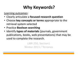 Why Keywords?
Learning outcomes:
• Clearly articulate a focused research question
• Choose key concepts or terms appropriate to the
  retrieval system selected
• Practice Boolean searching
• Identify types of materials (journals, government
  publications, books, web presentations) that may be
  used to complete the research.
                 LIBR 250, Section1
                Winter 2013 / Terrones
 