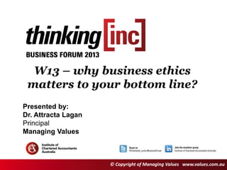 Session number and title
(goes here in 32pt Georgia)
W13 – why business ethics
matters to your bottom line?
Presented by:
Dr. Attracta Lagan
Principal
Managing Values
Presented by:
Dr. Attracta Lagan
Principal
Managing Values
© Copyright of Managing Values www.values.com.au
 