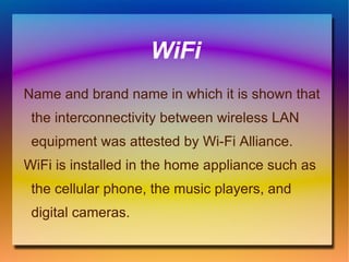 WiFi Name and brand name in which it is shown that the interconnectivity between wireless LAN equipment was attested by Wi-Fi Alliance. WiFi is installed in the home appliance such as the cellular phone, the music players, and digital cameras.  