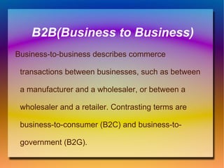 B2B(Business to Business) Business-to-business describes commerce transactions between businesses, such as between a manufacturer and a wholesaler, or between a wholesaler and a retailer. Contrasting terms are business-to-consumer (B2C) and business-to-government (B2G). 
