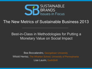 The New Metrics of Sustainable Business 2013
Best-in-Class in Methodologies for Putting a
Monetary Value on Social Impact

Bea Boccalandro, Georgetown University
Witold Henisz, The Wharton School, University of Pennsylvania
Lise Laurin, EarthShift

 