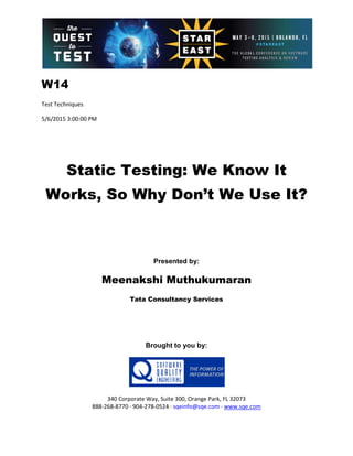 W14
Test Techniques
5/6/2015 3:00:00 PM
Static Testing: We Know It
Works, So Why Don’t We Use It?
Presented by:
Meenakshi Muthukumaran
Tata Consultancy Services
Brought to you by:
340 Corporate Way, Suite 300, Orange Park, FL 32073
888-268-8770 ∙ 904-278-0524 ∙ sqeinfo@sqe.com ∙ www.sqe.com
 