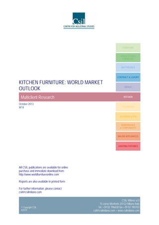 FURNITURE
UPHOLSTERED
FURNITURE
MATTRESSES

CONTRACT & LUXURY

KITCHEN FURNITURE: WORLD MARKET
OUTLOOK
Multiclient Research
October 2013
W14

OFFICE

KITCHEN

BATHROOM

OUTDOOR & RTA
SEMIFINISHED
& COMPONENTS
MAJOR APPLIANCES

LIGHTING FIXTURES

All CSIL publications are available for online
purchase and immediate download from:
http://www.worldfurnitureonline.com
Reports are also available in printed form.
For further information, please contact:
csil@csilmilano.com

© Copyright CSIL
R2979

CSIL Milano scrl
15 corso Monforte 20122 Milano Italy
tel. +39 02 796630 fax +39 02 780703
csil@csilmilano.com – www.csilmilano.com

 