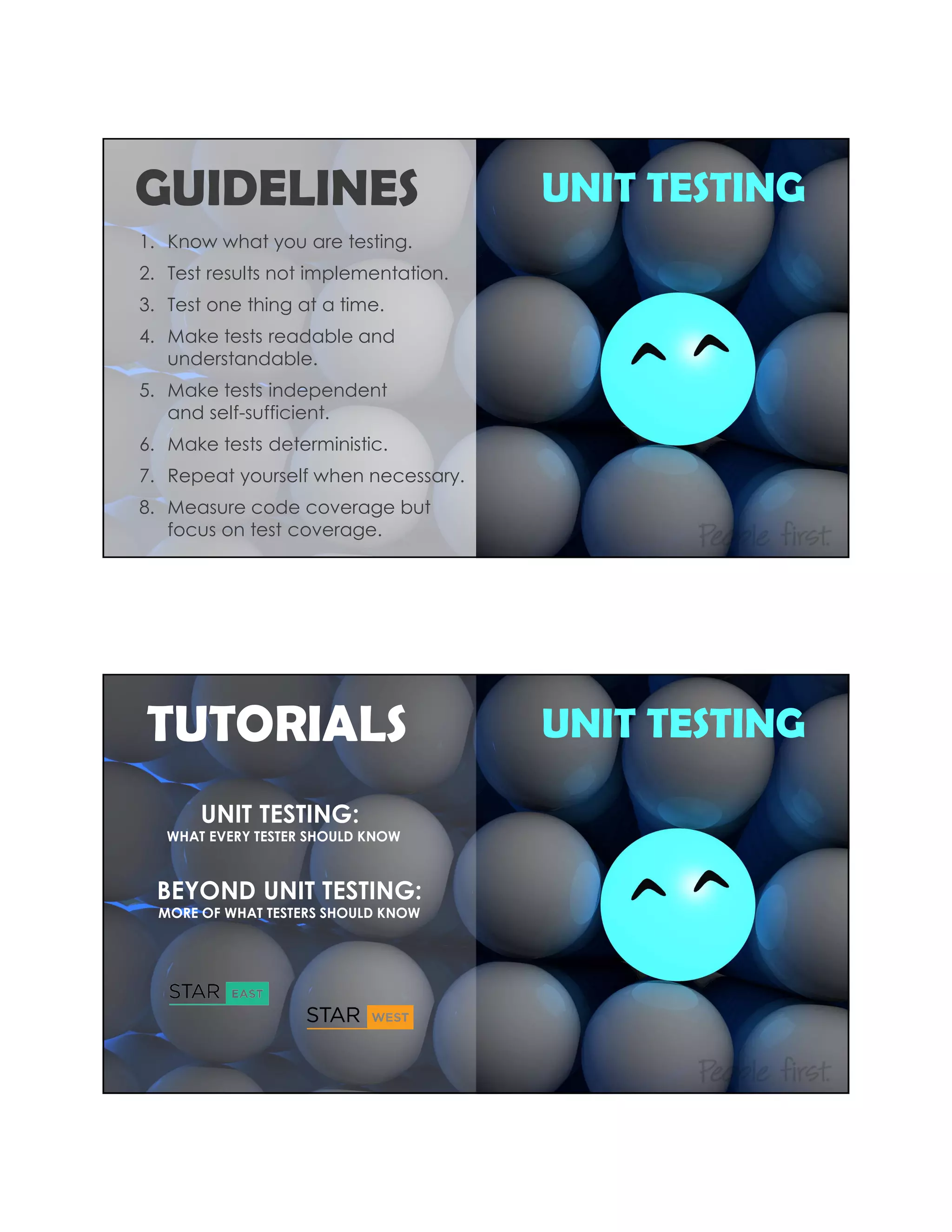 UNIT TESTING
1. Know what you are testing.
2. Test results not implementation.
3. Test one thing at a time.
4. Make tests readable and
understandable.
5. Make tests independent
and self-sufficient.
6. Make tests deterministic.
7. Repeat yourself when necessary.
8. Measure code coverage but
focus on test coverage.
GUIDELINES
UNIT TESTINGTUTORIALS
UNIT TESTING:
WHAT EVERY TESTER SHOULD KNOW
BEYOND UNIT TESTING:
MORE OF WHAT TESTERS SHOULD KNOW
 