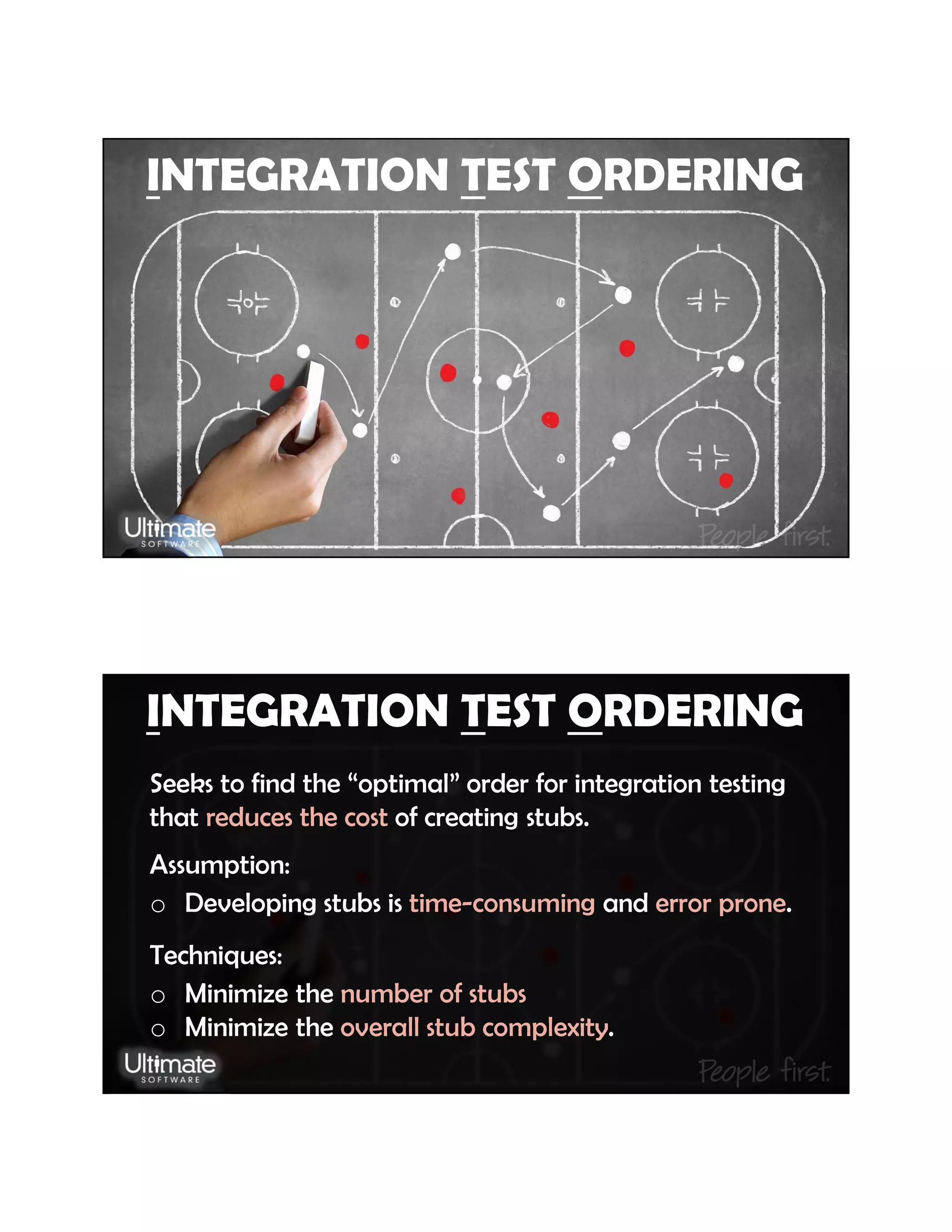 INTEGRATION TEST ORDERING
INTEGRATION TEST ORDERING
Seeks to find the “optimal” order for integration testing
that reduces the cost of creating stubs.
Assumption:
o Developing stubs is time-consuming and error prone.
Techniques:
o Minimize the number of stubs
o Minimize the overall stub complexity.
 