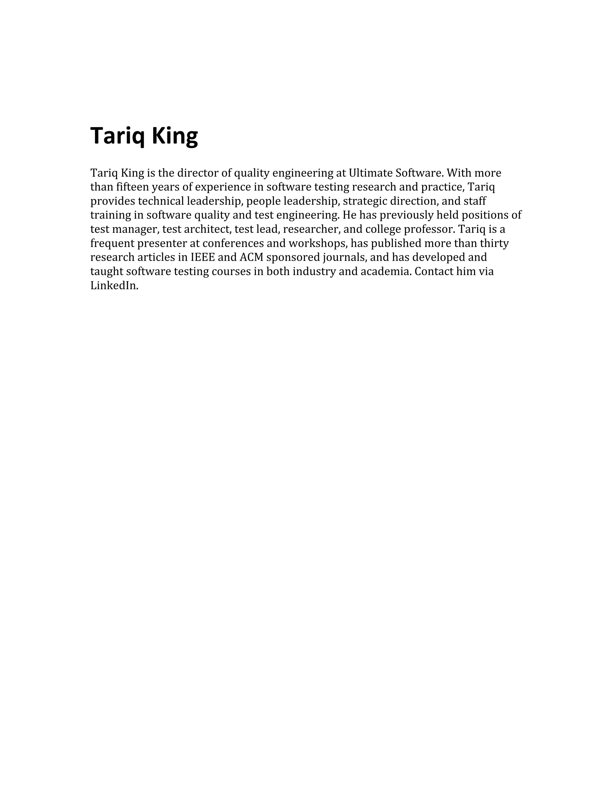  
	
  	
  
	
  
Tariq	
  King	
  
	
  
Tariq	
  King	
  is	
  the	
  director	
  of	
  quality	
  engineering	
  at	
  Ultimate	
  Software.	
  With	
  more	
  
than	
  fifteen	
  years	
  of	
  experience	
  in	
  software	
  testing	
  research	
  and	
  practice,	
  Tariq	
  
provides	
  technical	
  leadership,	
  people	
  leadership,	
  strategic	
  direction,	
  and	
  staff	
  
training	
  in	
  software	
  quality	
  and	
  test	
  engineering.	
  He	
  has	
  previously	
  held	
  positions	
  of	
  
test	
  manager,	
  test	
  architect,	
  test	
  lead,	
  researcher,	
  and	
  college	
  professor.	
  Tariq	
  is	
  a	
  
frequent	
  presenter	
  at	
  conferences	
  and	
  workshops,	
  has	
  published	
  more	
  than	
  thirty	
  
research	
  articles	
  in	
  IEEE	
  and	
  ACM	
  sponsored	
  journals,	
  and	
  has	
  developed	
  and	
  
taught	
  software	
  testing	
  courses	
  in	
  both	
  industry	
  and	
  academia.	
  Contact	
  him	
  via	
  
LinkedIn.	
  
	
  
 