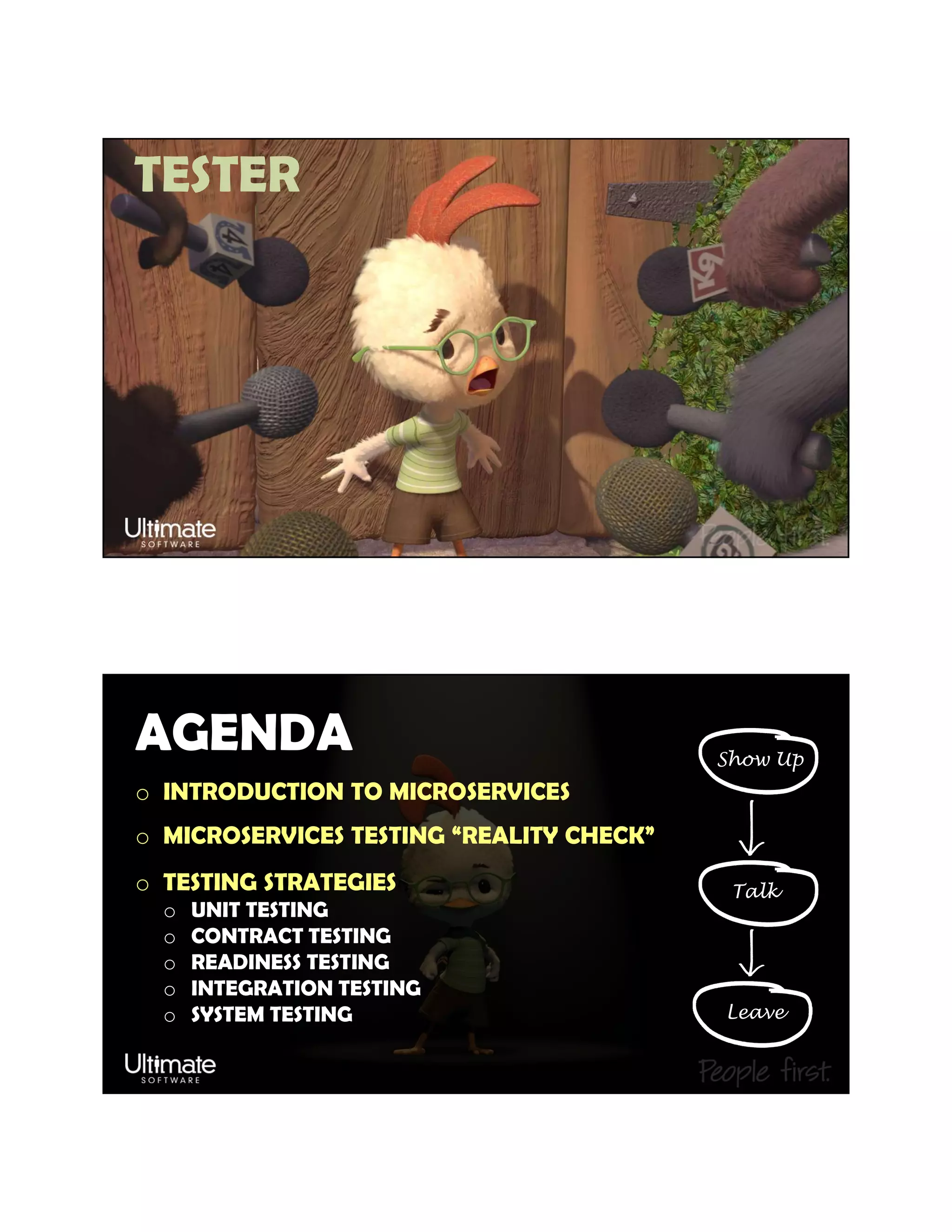 TESTER
AGENDA
o INTRODUCTION TO MICROSERVICES
o MICROSERVICES TESTING “REALITY CHECK”
o TESTING STRATEGIES
o UNIT TESTING
o CONTRACT TESTING
o READINESS TESTING
o INTEGRATION TESTING
o SYSTEM TESTING
Show Up
Talk
Leave
 