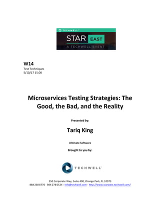  
	
  
	
  
	
  
	
  
	
  
	
  
	
  
W14	
  
Test	
  Techniques	
  
5/10/17	
  15:00	
  
	
  
	
  
	
  
	
  
	
  
Microservices	
  Testing	
  Strategies:	
  The	
  
Good,	
  the	
  Bad,	
  and	
  the	
  Reality	
  
	
  
Presented	
  by:	
  	
  
	
  
	
   Tariq	
  King	
  
	
  
Ultimate	
  Software	
  
	
  
Brought	
  to	
  you	
  by:	
  	
  
	
  	
  
	
  
	
  
	
  
	
  
350	
  Corporate	
  Way,	
  Suite	
  400,	
  Orange	
  Park,	
  FL	
  32073	
  	
  
888-­‐-­‐-­‐268-­‐-­‐-­‐8770	
  ·∙·∙	
  904-­‐-­‐-­‐278-­‐-­‐-­‐0524	
  -­‐	
  info@techwell.com	
  -­‐	
  http://www.starwest.techwell.com/	
  	
  	
  
 