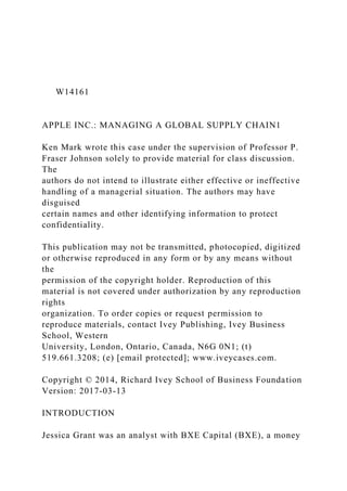 W14161
APPLE INC.: MANAGING A GLOBAL SUPPLY CHAIN1
Ken Mark wrote this case under the supervision of Professor P.
Fraser Johnson solely to provide material for class discussion.
The
authors do not intend to illustrate either effective or ineffective
handling of a managerial situation. The authors may have
disguised
certain names and other identifying information to protect
confidentiality.
This publication may not be transmitted, photocopied, digitized
or otherwise reproduced in any form or by any means without
the
permission of the copyright holder. Reproduction of this
material is not covered under authorization by any reproduction
rights
organization. To order copies or request permission to
reproduce materials, contact Ivey Publishing, Ivey Business
School, Western
University, London, Ontario, Canada, N6G 0N1; (t)
519.661.3208; (e) [email protected]; www.iveycases.com.
Copyright © 2014, Richard Ivey School of Business Foundation
Version: 2017-03-13
INTRODUCTION
Jessica Grant was an analyst with BXE Capital (BXE), a money
 