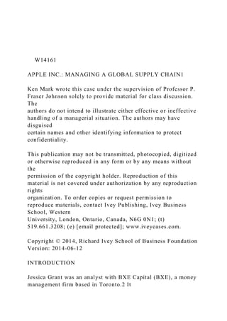 W14161
APPLE INC.: MANAGING A GLOBAL SUPPLY CHAIN1
Ken Mark wrote this case under the supervision of Professor P.
Fraser Johnson solely to provide material for class discussion.
The
authors do not intend to illustrate either effective or ineffective
handling of a managerial situation. The authors may have
disguised
certain names and other identifying information to protect
confidentiality.
This publication may not be transmitted, photocopied, digitized
or otherwise reproduced in any form or by any means without
the
permission of the copyright holder. Reproduction of this
material is not covered under authorization by any reproduction
rights
organization. To order copies or request permission to
reproduce materials, contact Ivey Publishing, Ivey Business
School, Western
University, London, Ontario, Canada, N6G 0N1; (t)
519.661.3208; (e) [email protected]; www.iveycases.com.
Copyright © 2014, Richard Ivey School of Business Foundation
Version: 2014-06-12
INTRODUCTION
Jessica Grant was an analyst with BXE Capital (BXE), a money
management firm based in Toronto.2 It
 