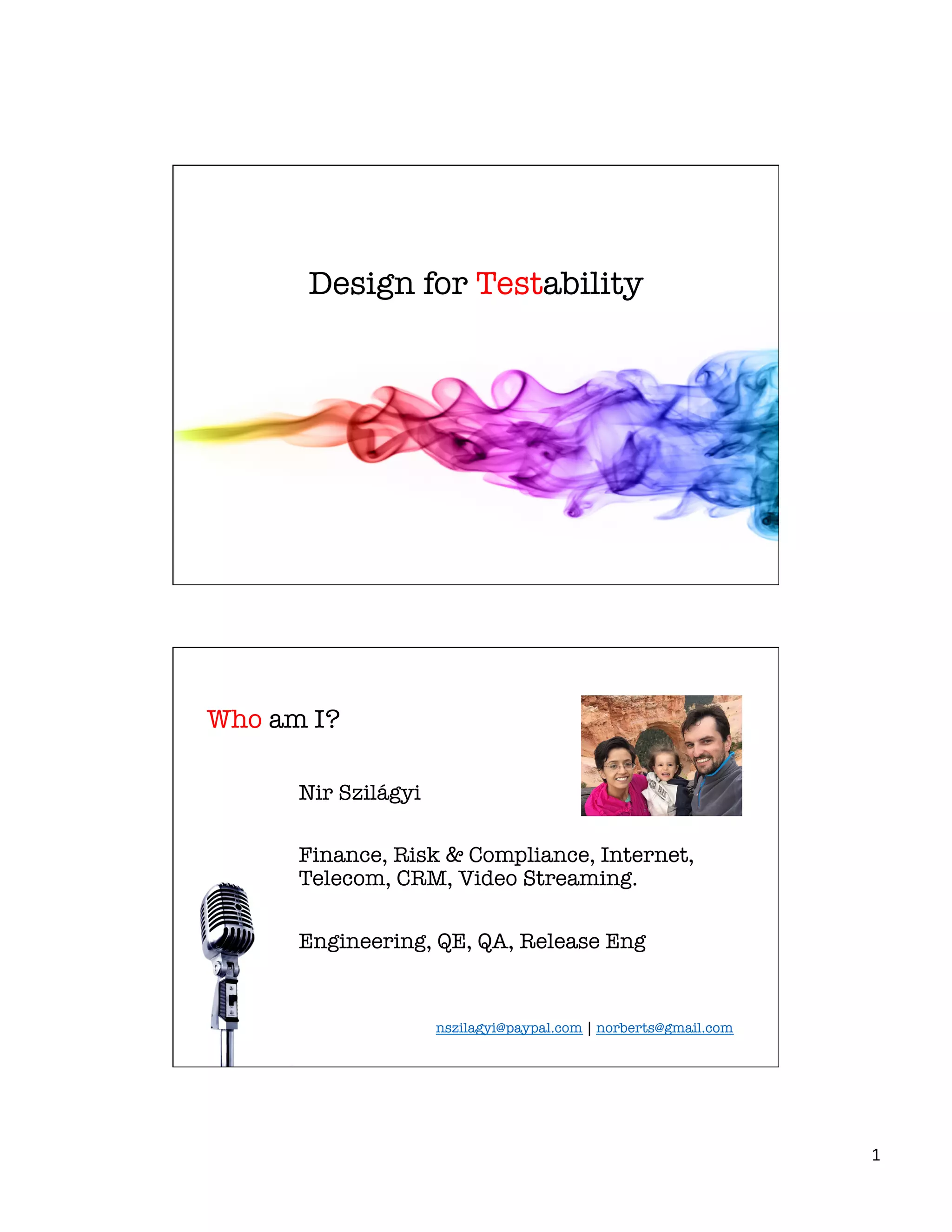 1	
  
Design for Testability
Who am I?
Nir Szilágyi 
	
  
Finance, Risk & Compliance, Internet,
Telecom, CRM, Video Streaming.

Engineering, QE, QA, Release Eng

nszilagyi@paypal.com | norberts@gmail.com	
  
 