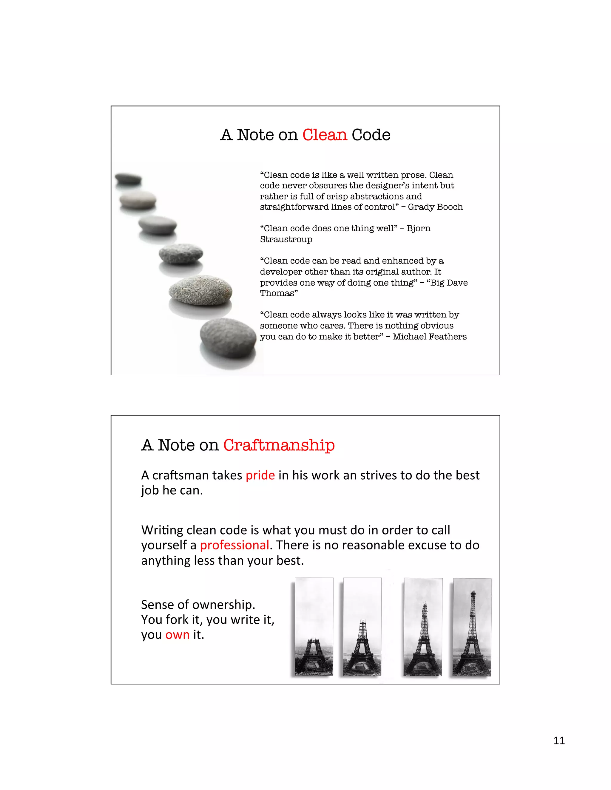 11	
  
A Note on Clean Code
“Clean code is like a well written prose. Clean
code never obscures the designer’s intent but
rather is full of crisp abstractions and
straightforward lines of control” – Grady Booch

“Clean code does one thing well” – Bjorn
Straustroup

“Clean code can be read and enhanced by a
developer other than its original author. It
provides one way of doing one thing” – “Big Dave
Thomas”

“Clean code always looks like it was written by
someone who cares. There is nothing obvious
you can do to make it better” – Michael Feathers
A Note on Craftmanship
A	
  crabsman	
  takes	
  pride	
  in	
  his	
  work	
  an	
  strives	
  to	
  do	
  the	
  best	
  
job	
  he	
  can.	
  
	
  
WriXng	
  clean	
  code	
  is	
  what	
  you	
  must	
  do	
  in	
  order	
  to	
  call	
  
yourself	
  a	
  professional.	
  There	
  is	
  no	
  reasonable	
  excuse	
  to	
  do	
  
anything	
  less	
  than	
  your	
  best.	
  
	
  
Sense	
  of	
  ownership.	
  
You	
  fork	
  it,	
  you	
  write	
  it,	
  
you	
  own	
  it.	
  	
  
 