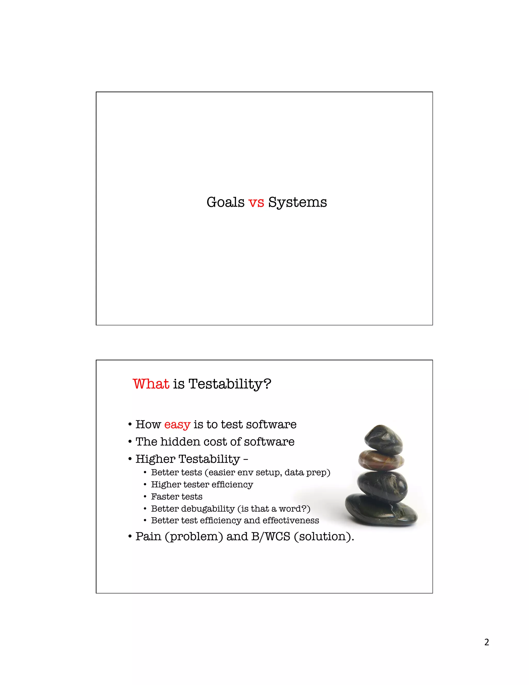 2	
  
Goals vs Systems
What is Testability?
•  How easy is to test software
•  The hidden cost of software
•  Higher Testability – 
•  Better tests (easier env setup, data prep)
•  Higher tester efﬁciency
•  Faster tests
•  Better debugability (is that a word?)
•  Better test efﬁciency and effectiveness
•  Pain (problem) and B/WCS (solution).
 