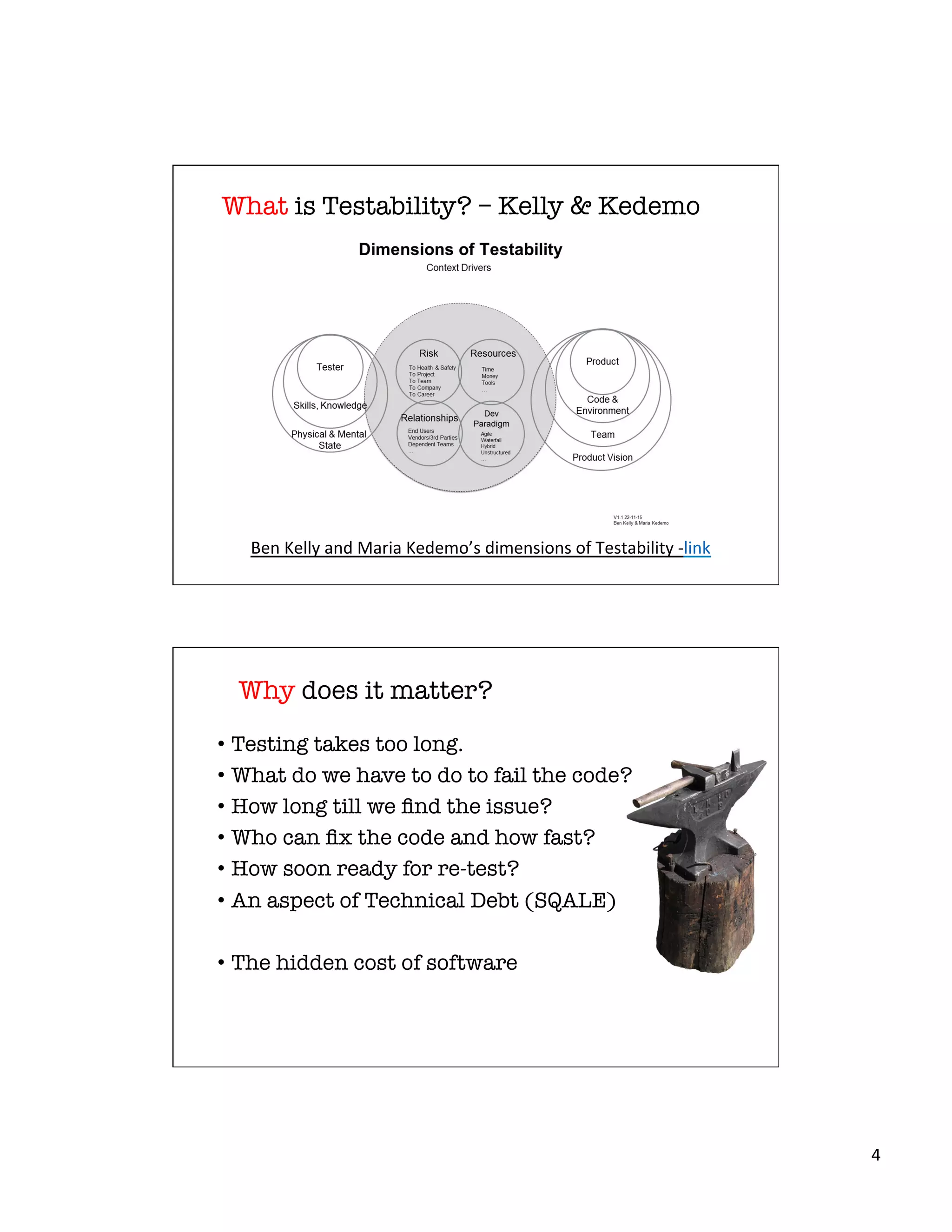 4	
  
What is Testability? – Kelly & Kedemo
Ben	
  Kelly	
  and	
  Maria	
  Kedemo’s	
  dimensions	
  of	
  Testability	
  -­‐link	
  
Why does it matter?
•  Testing takes too long.
•  What do we have to do to fail the code?
•  How long till we ﬁnd the issue?
•  Who can ﬁx the code and how fast?
•  How soon ready for re-test?
•  An aspect of Technical Debt (SQALE) 
•  The hidden cost of software
 