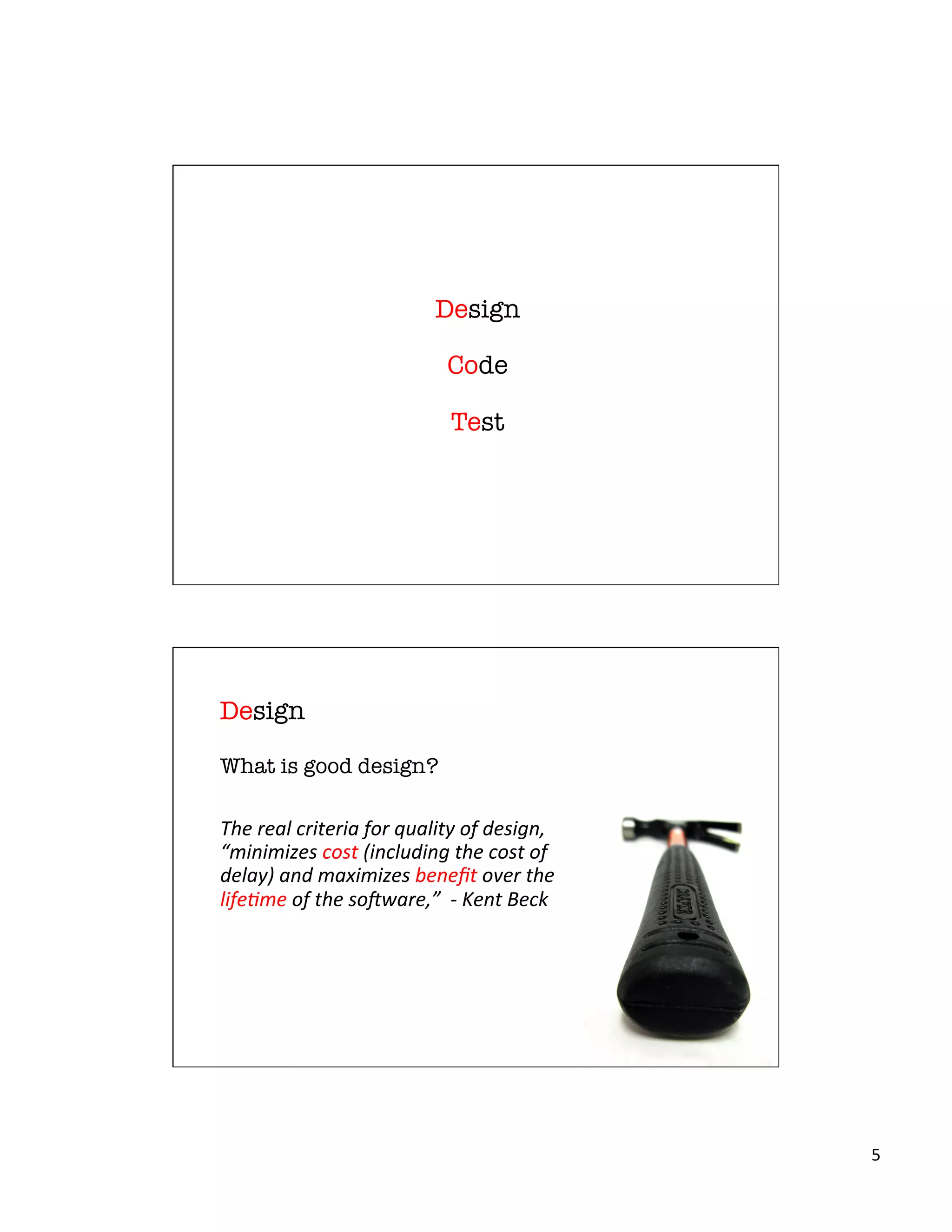 5	
  
Design"
"
Code"
"
Test
What is good design?
	
  
The	
  real	
  criteria	
  for	
  quality	
  of	
  design,	
  
“minimizes	
  cost	
  (including	
  the	
  cost	
  of	
  
delay)	
  and	
  maximizes	
  beneﬁt	
  over	
  the	
  
life>me	
  of	
  the	
  so?ware,”	
  	
  -­‐	
  Kent	
  Beck
Design
 
