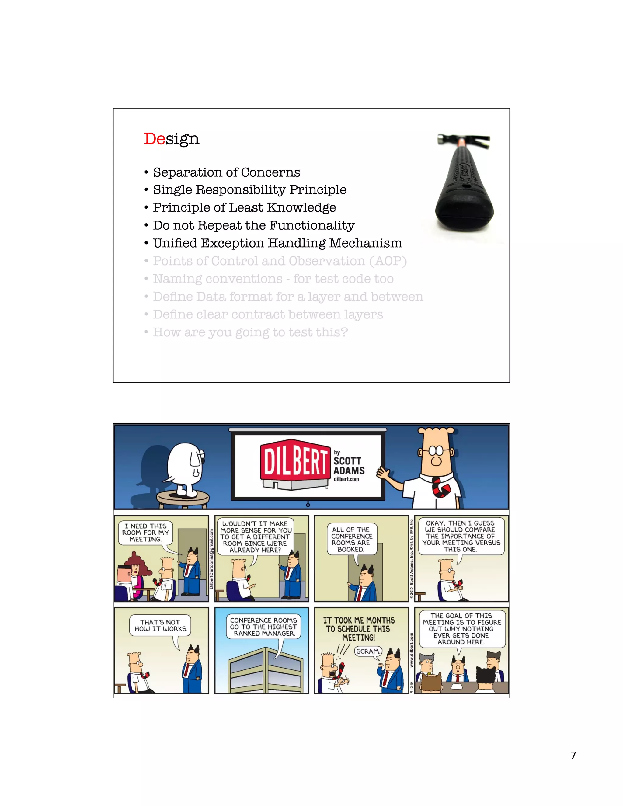 7	
  
•  Separation of Concerns
•  Single Responsibility Principle
•  Principle of Least Knowledge
•  Do not Repeat the Functionality
•  Uniﬁed Exception Handling Mechanism
•  Points of Control and Observation (AOP)
•  Naming conventions - for test code too
•  Deﬁne Data format for a layer and between
•  Deﬁne clear contract between layers
•  How are you going to test this?
Design
 