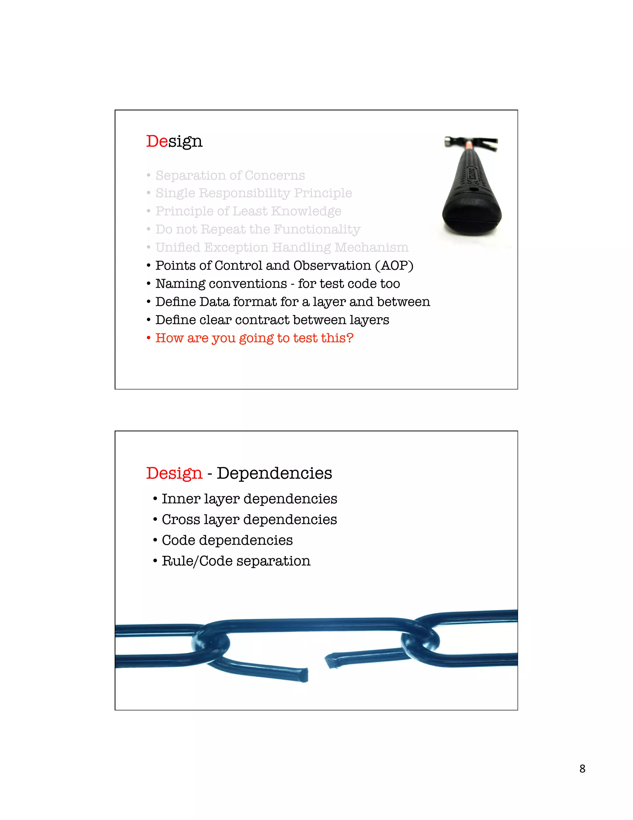 8	
  
•  Separation of Concerns
•  Single Responsibility Principle
•  Principle of Least Knowledge
•  Do not Repeat the Functionality
•  Uniﬁed Exception Handling Mechanism
•  Points of Control and Observation (AOP)
•  Naming conventions - for test code too
•  Deﬁne Data format for a layer and between
•  Deﬁne clear contract between layers
•  How are you going to test this?
Design
•  Inner layer dependencies
•  Cross layer dependencies
•  Code dependencies
•  Rule/Code separation
Design - Dependencies
 