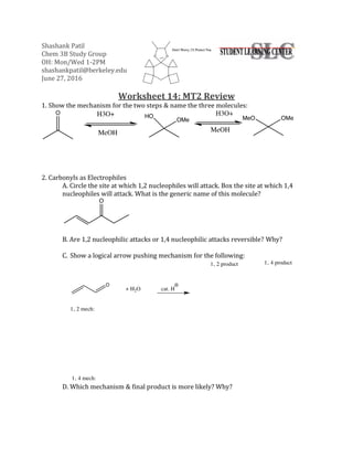 Shashank Patil
Chem 3B Study Group
OH: Mon/Wed 1-2PM
shashankpatil@berkeley.edu
June 27, 2016
Worksheet 14: MT2 Review
1. Show the mechanism for the two steps & name the three molecules:
2. Carbonyls as Electrophiles
A. Circle the site at which 1,2 nucleophiles will attack. Box the site at which 1,4
nucleophiles will attack. What is the generic name of this molecule?
B. Are 1,2 nucleophilic attacks or 1,4 nucleophilic attacks reversible? Why?
C. Show a logical arrow pushing mechanism for the following:
D. Which mechanism & final product is more likely? Why?
 