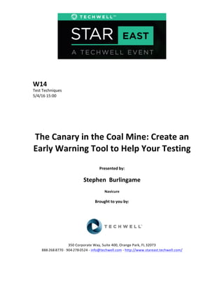  
	
  
	
  
	
  
	
  
W14	
  
Test	
  Techniques	
  
5/4/16	
  15:00	
  
	
  
	
  
	
  
	
  
	
  
	
  
The	
  Canary	
  in	
  the	
  Coal	
  Mine:	
  Create	
  an	
  
Early	
  Warning	
  Tool	
  to	
  Help	
  Your	
  Testing	
  
	
  
Presented	
  by:	
  
	
  
Stephen	
  	
  Burlingame	
  
Navicure	
  
	
  
Brought	
  to	
  you	
  by:	
  	
  
	
  	
  
	
  
	
  
	
  
	
  
350	
  Corporate	
  Way,	
  Suite	
  400,	
  Orange	
  Park,	
  FL	
  32073	
  	
  
888-­‐-­‐-­‐268-­‐-­‐-­‐8770	
  ·∙·∙	
  904-­‐-­‐-­‐278-­‐-­‐-­‐0524	
  -­‐	
  info@techwell.com	
  -­‐	
  http://www.stareast.techwell.com/	
  	
  	
  
	
  
 