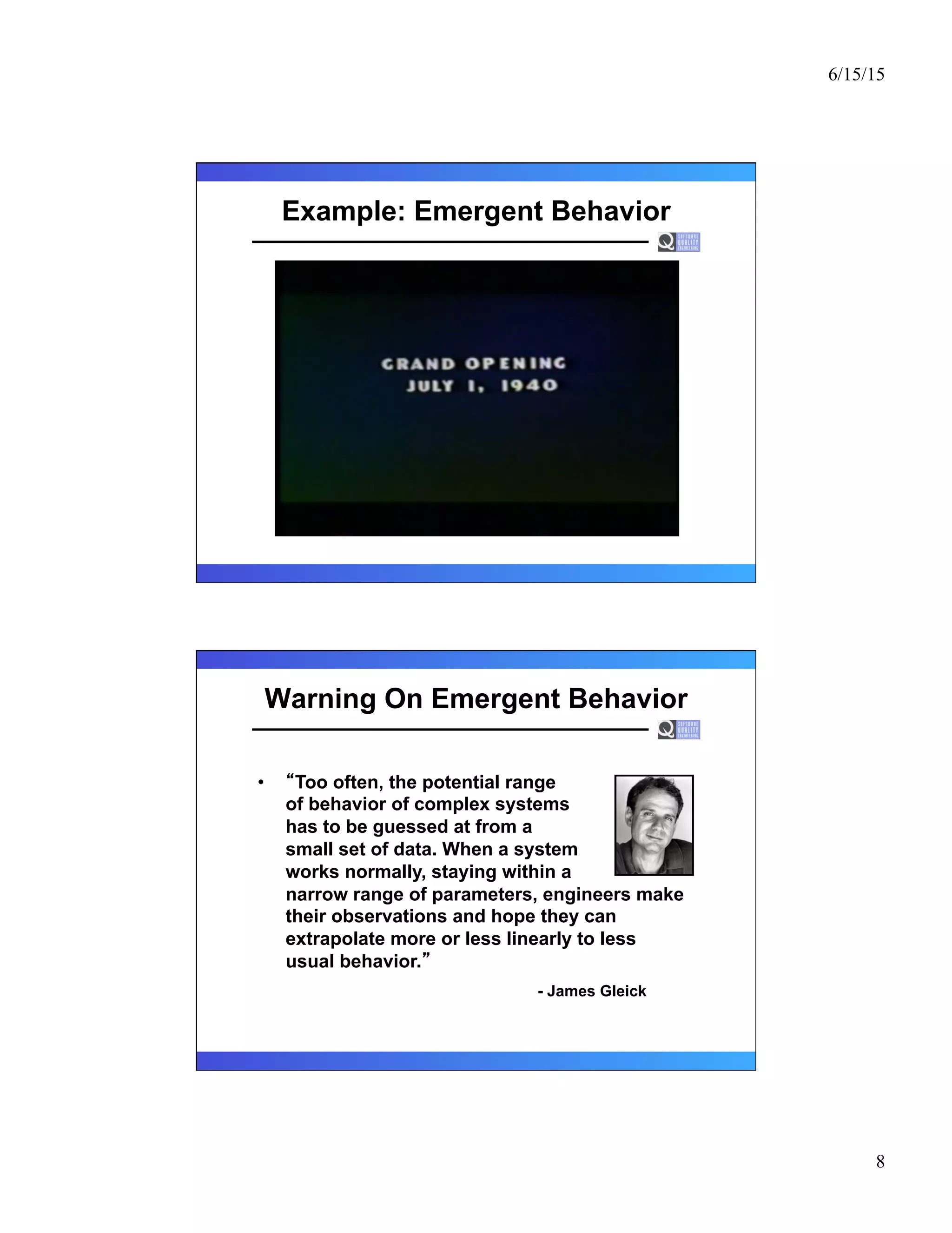 6/15/15
8
Example: Emergent Behavior
Warning On Emergent Behavior
•  Too often, the potential range
of behavior of complex systems
has to be guessed at from a
small set of data. When a system
works normally, staying within a
narrow range of parameters, engineers make
their observations and hope they can
extrapolate more or less linearly to less
usual behavior.
- James Gleick
 