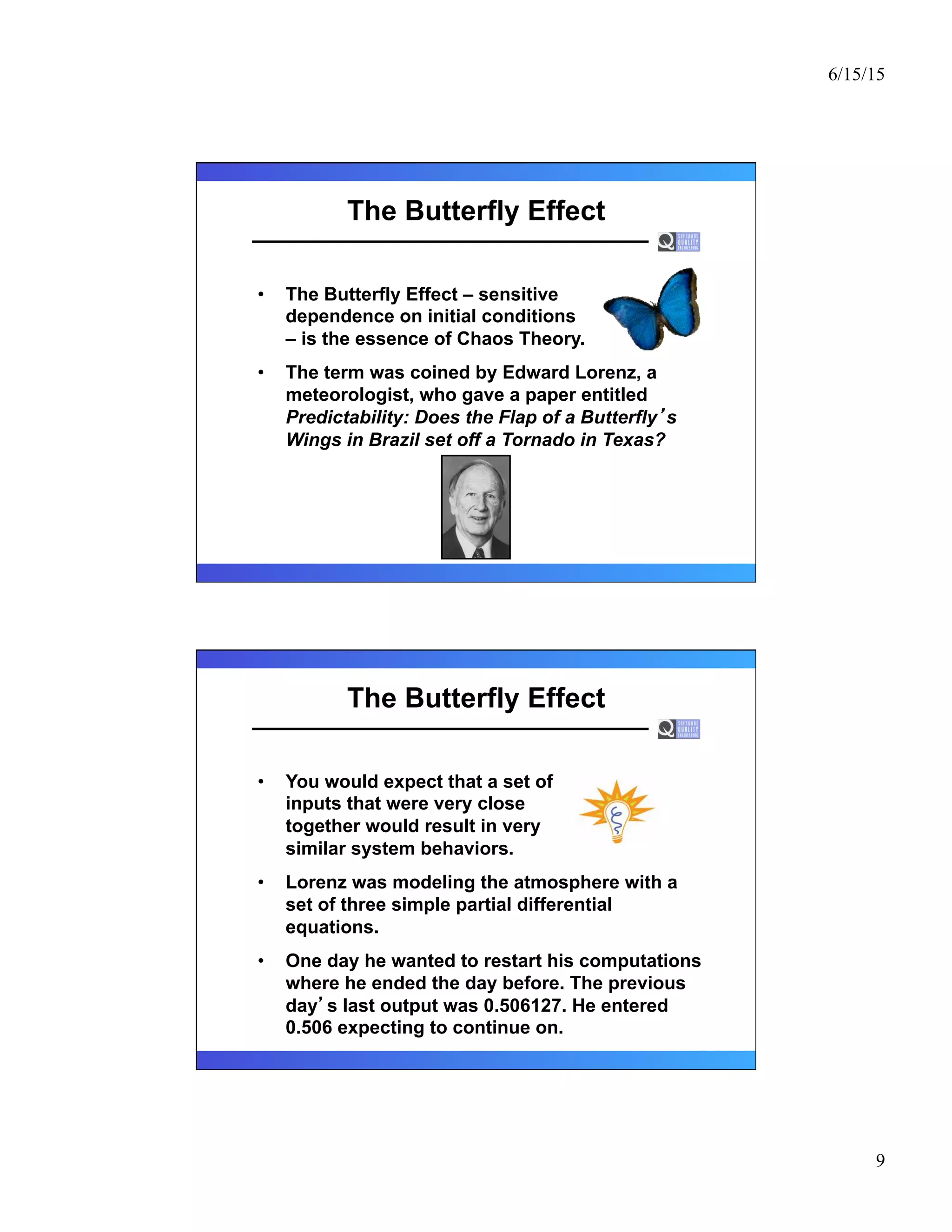 6/15/15
9
The Butterfly Effect
•  The Butterfly Effect – sensitive
dependence on initial conditions
– is the essence of Chaos Theory.
•  The term was coined by Edward Lorenz, a
meteorologist, who gave a paper entitled
Predictability: Does the Flap of a Butterfly s
Wings in Brazil set off a Tornado in Texas?
The Butterfly Effect
•  You would expect that a set of
inputs that were very close
together would result in very
similar system behaviors.
•  Lorenz was modeling the atmosphere with a
set of three simple partial differential
equations.
•  One day he wanted to restart his computations
where he ended the day before. The previous
day s last output was 0.506127. He entered
0.506 expecting to continue on.
 