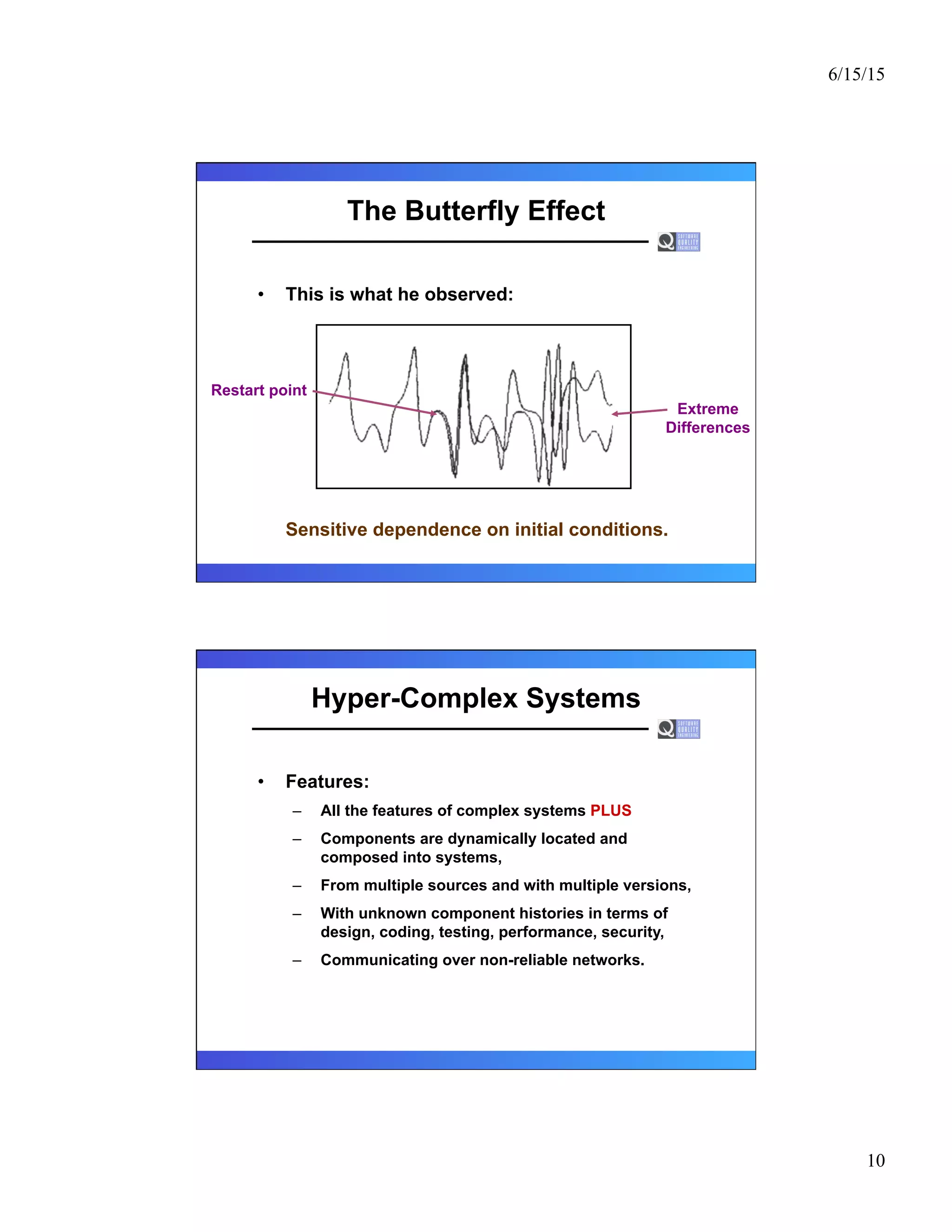 6/15/15
10
The Butterfly Effect
•  This is what he observed:
Sensitive dependence on initial conditions.
Restart point
Extreme
Differences
Hyper-Complex Systems
•  Features:
–  All the features of complex systems PLUS
–  Components are dynamically located and
composed into systems,
–  From multiple sources and with multiple versions,
–  With unknown component histories in terms of
design, coding, testing, performance, security,
–  Communicating over non-reliable networks.
 