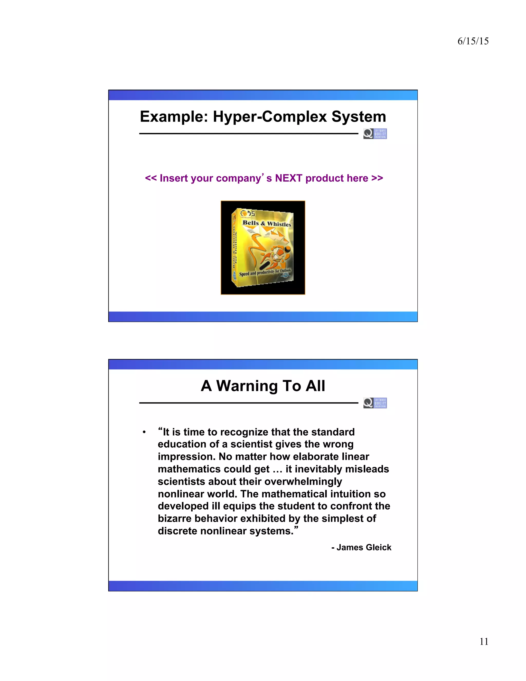 6/15/15
11
Example: Hyper-Complex System
<< Insert your company s NEXT product here >>
A Warning To All
•  It is time to recognize that the standard
education of a scientist gives the wrong
impression. No matter how elaborate linear
mathematics could get … it inevitably misleads
scientists about their overwhelmingly
nonlinear world. The mathematical intuition so
developed ill equips the student to confront the
bizarre behavior exhibited by the simplest of
discrete nonlinear systems.
- James Gleick
 