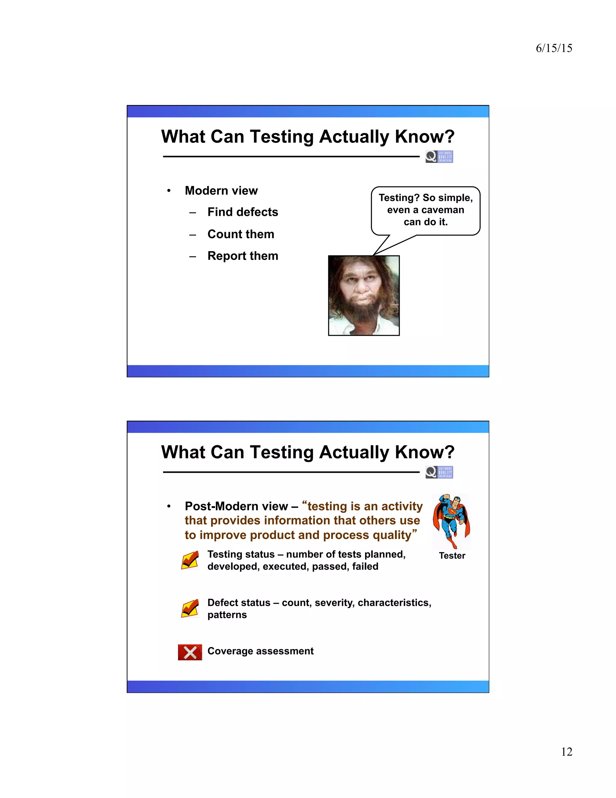 6/15/15
12
What Can Testing Actually Know?
•  Modern view
–  Find defects
–  Count them
–  Report them
Testing? So simple,
even a caveman
can do it.
What Can Testing Actually Know?
•  Post-Modern view – testing is an activity
that provides information that others use
to improve product and process quality
–  Testing status – number of tests planned,
developed, executed, passed, failed
–  Defect status – count, severity, characteristics,
patterns
–  Coverage assessment
Tester
 