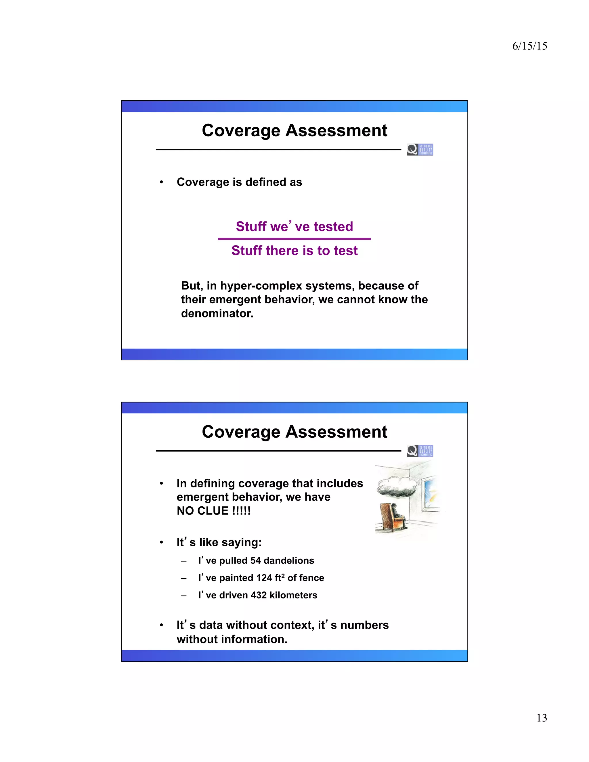 6/15/15
13
Coverage Assessment
•  Coverage is defined as
But, in hyper-complex systems, because of
their emergent behavior, we cannot know the
denominator.
Stuff we ve tested
Stuff there is to test
Coverage Assessment
•  In defining coverage that includes
emergent behavior, we have
NO CLUE !!!!!
•  It s like saying:
–  I ve pulled 54 dandelions
–  I ve painted 124 ft2 of fence
–  I ve driven 432 kilometers
•  It s data without context, it s numbers
without information.
 