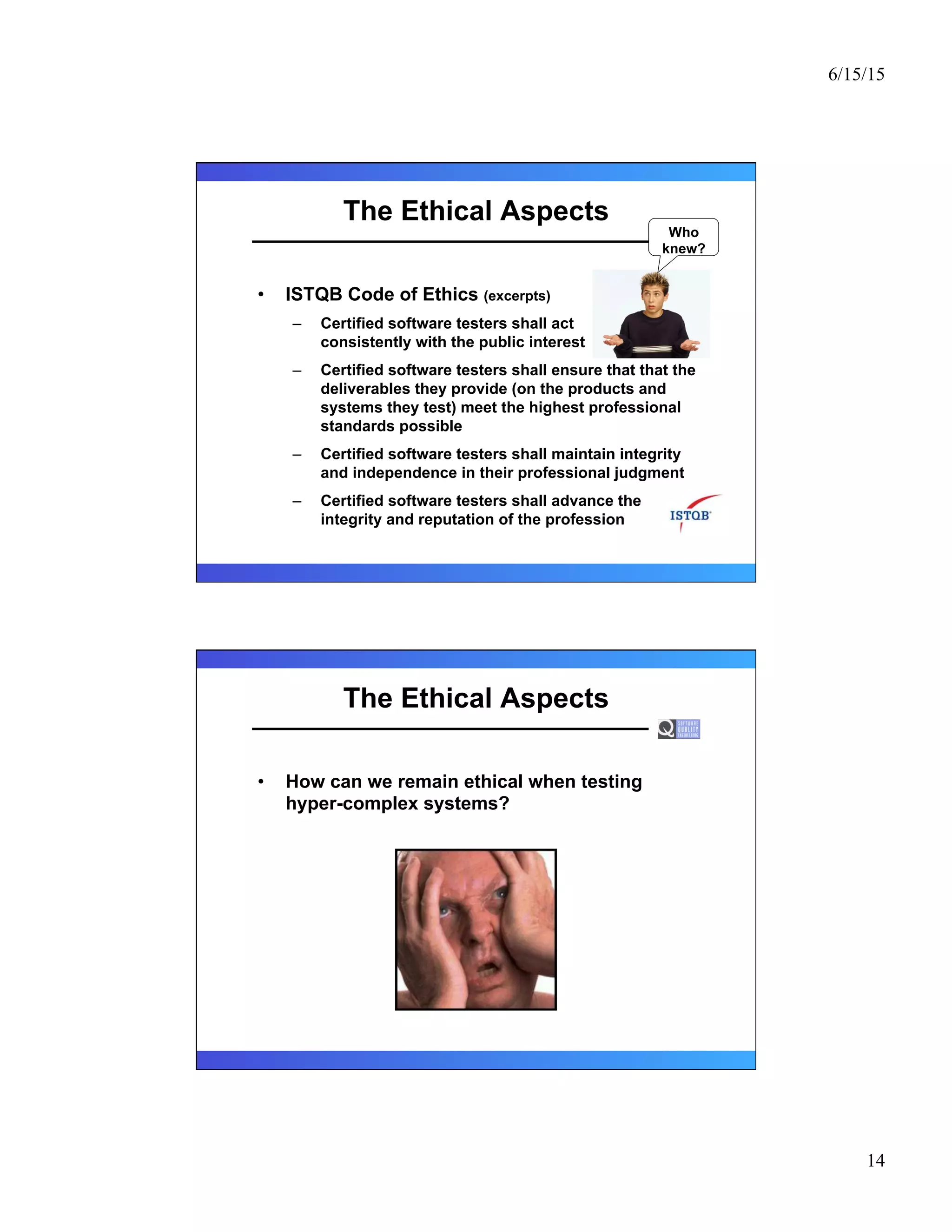 6/15/15
14
The Ethical Aspects
•  ISTQB Code of Ethics (excerpts)
–  Certified software testers shall act
consistently with the public interest
–  Certified software testers shall ensure that that the
deliverables they provide (on the products and
systems they test) meet the highest professional
standards possible
–  Certified software testers shall maintain integrity
and independence in their professional judgment
–  Certified software testers shall advance the
integrity and reputation of the profession
Who
knew?
The Ethical Aspects
•  How can we remain ethical when testing
hyper-complex systems?
 