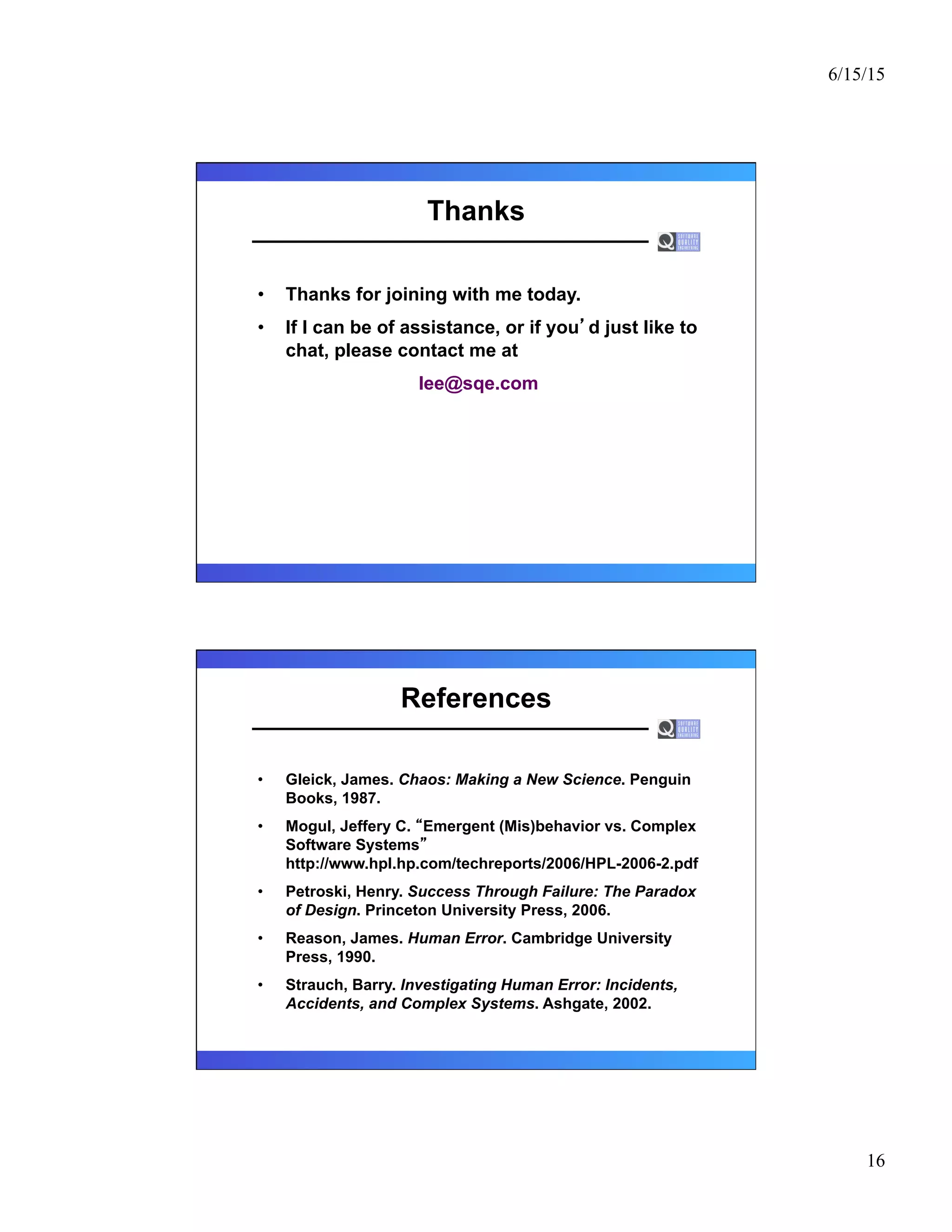 6/15/15
16
Thanks
•  Thanks for joining with me today.
•  If I can be of assistance, or if you d just like to
chat, please contact me at
lee@sqe.com
References
•  Gleick, James. Chaos: Making a New Science. Penguin
Books, 1987.
•  Mogul, Jeffery C. Emergent (Mis)behavior vs. Complex
Software Systems
http://www.hpl.hp.com/techreports/2006/HPL-2006-2.pdf
•  Petroski, Henry. Success Through Failure: The Paradox
of Design. Princeton University Press, 2006.
•  Reason, James. Human Error. Cambridge University
Press, 1990.
•  Strauch, Barry. Investigating Human Error: Incidents,
Accidents, and Complex Systems. Ashgate, 2002.
 
