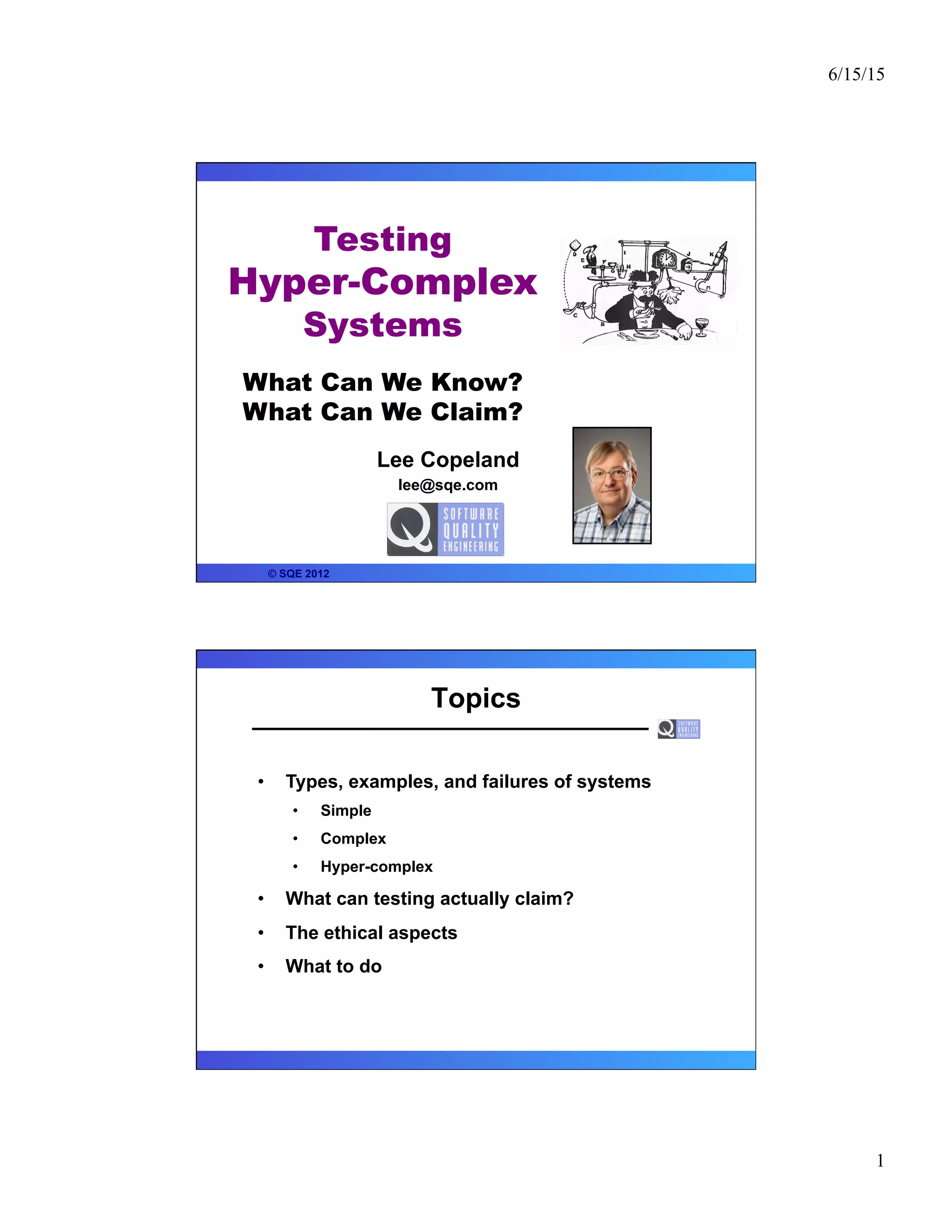 6/15/15
1
Lee Copeland
lee@sqe.com
© SQE 2012
Testing
Hyper-Complex
Systems
What Can We Know?
What Can We Claim?
Topics
•  Types, examples, and failures of systems
•  Simple
•  Complex
•  Hyper-complex
•  What can testing actually claim?
•  The ethical aspects
•  What to do
 