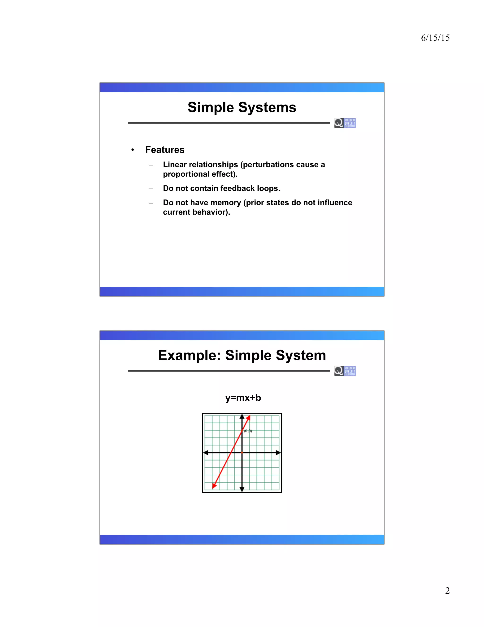 6/15/15
2
Simple Systems
•  Features
–  Linear relationships (perturbations cause a
proportional effect).
–  Do not contain feedback loops.
–  Do not have memory (prior states do not influence
current behavior).
Example: Simple System
y=mx+b
 